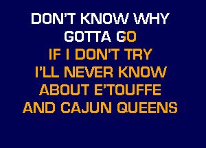DDMT KNOW WHY
GOTTA G0
IF I DUMT TRY
I'LL NEVER KNOW
ABOUT ETOUFFE
AND CAJUN QUEENS