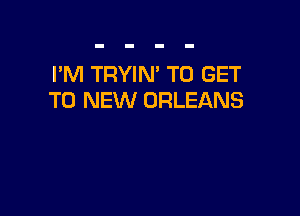 I'M TRYIN' TO GET
TO NEW ORLEANS