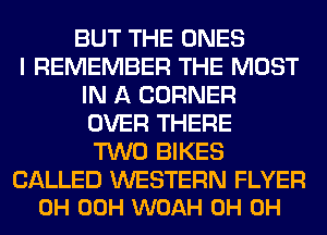 BUT THE ONES
I REMEMBER THE MOST
IN A CORNER
OVER THERE
TWO BIKES

CALLED WESTERN FLYER
0H 00H WOAH 0H 0H
