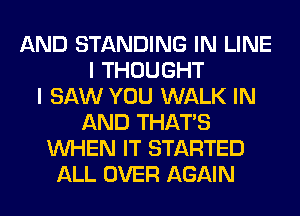 AND STANDING IN LINE
I THOUGHT
I SAW YOU WALK IN
AND THAT'S
WHEN IT STARTED
ALL OVER AGAIN