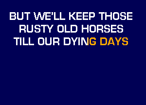 BUT WE'LL KEEP THOSE
RUSTY OLD HORSES
TILL OUR DYING DAYS