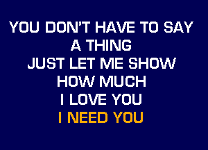 YOU DON'T HAVE TO SAY
A THING
JUST LET ME SHOW
HOW MUCH
I LOVE YOU
I NEED YOU