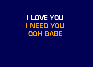 I LOVE YOU
I NEED YOU

00H BABE