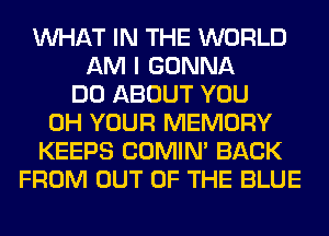 WHAT IN THE WORLD
AM I GONNA
DO ABOUT YOU
0H YOUR MEMORY
KEEPS COMIM BACK
FROM OUT OF THE BLUE