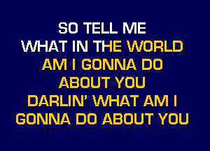 SO TELL ME
WHAT IN THE WORLD
AM I GONNA DO
ABOUT YOU
DARLIN' WHAT AM I
GONNA DO ABOUT YOU