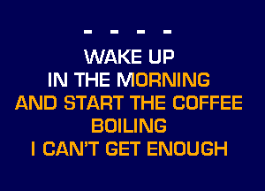 WAKE UP
IN THE MORNING
AND START THE COFFEE
BOILING
I CAN'T GET ENOUGH