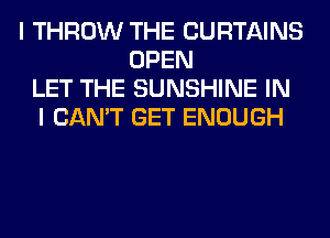 I THROW THE CURTAINS
OPEN
LET THE SUNSHINE IN
I CAN'T GET ENOUGH
