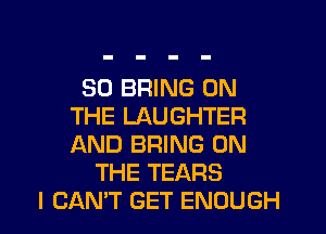 SO BRING ON
THE LAUGHTER
AND BRING ON

THE TEARS
I CANT GET ENOUGH