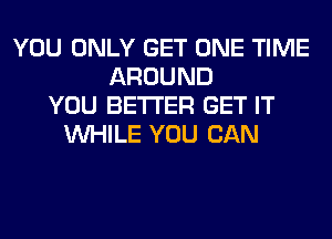 YOU ONLY GET ONE TIME
AROUND
YOU BETTER GET IT
WHILE YOU CAN