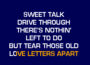 SWEET TALK
DRIVE THROUGH
THERE'S NOTHIN'

LEFT TO DO
BUT TEAR THOSE OLD
LOVE LETTERS APART