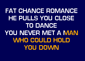 FAT CHANCE ROMANCE
HE PULLS YOU CLOSE
TO DANCE
YOU NEVER MET A MAN
WHO COULD HOLD
YOU DOWN