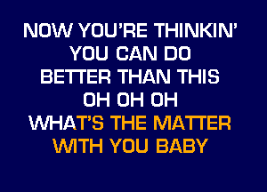 NOW YOU'RE THINKIM
YOU CAN DO
BETTER THAN THIS
0H 0H 0H
WHATS THE MATTER
WITH YOU BABY