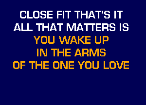 CLOSE FIT THAT'S IT
ALL THAT MATTERS IS
YOU WAKE UP
IN THE ARMS
OF THE ONE YOU LOVE