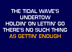 THE TIDAL WAVE'S
UNDERTOW
HOLDIN' 0N LETI'IN' GO
THERE'S N0 SUCH THING
AS GETI'IM ENOUGH