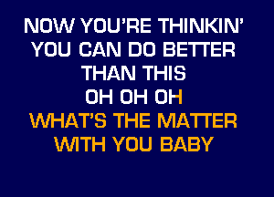 NOW YOU'RE THINKIM
YOU CAN DO BETTER
THAN THIS
0H 0H 0H
WHATS THE MATTER
WITH YOU BABY