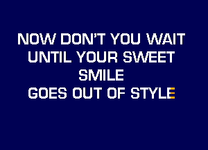 NOW DON'T YOU WAIT
UNTIL YOUR SWEET
SMILE
GOES OUT OF STYLE