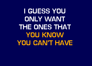 I GUESS YOU
ONLY WANT
THE ONES THAT

YOU KNOW
YOU CANT HAVE