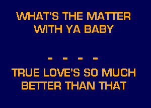 WHATS THE MATTER
WITH YA BABY

TRUE LOVE'S SO MUCH
BETTER THAN THAT