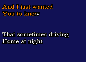 And I just wanted
You to know

That sometimes driving
Home at night