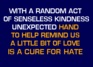WITH A RANDOM ACT
OF SENSELESS KINDNESS
UNEXPECTED HAND
TO HELP REMIND US
A LITTLE BIT OF LOVE

IS A CURE FOR HATE