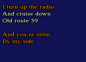 I turn up the radio

And cruise down
Old route 59

And you're sittin'
By my side