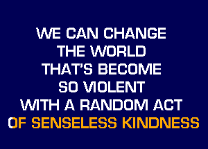 WE CAN CHANGE
THE WORLD
THAT'S BECOME
SO VIOLENT
WITH A RANDOM ACT
OF SENSELESS KINDNESS