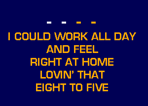 I COULD WORK ALL DAY
AND FEEL
RIGHT AT HOME
LOVIN' THAT
EIGHT T0 FIVE