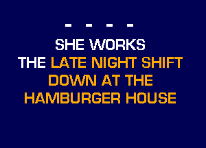SHE WORKS
THE LATE NIGHT SHIFT
DOWN AT THE
HAMBURGER HOUSE