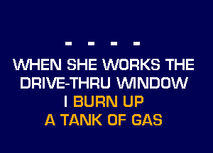 WHEN SHE WORKS THE
DRIVE-THRU WINDOW
I BURN UP
A TANK 0F GAS