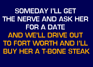 SOMEDAY I'LL GET
THE NERVE AND ASK HER
FOR A DATE
AND WE'LL DRIVE OUT
TO FORT WORTH AND I'LL
BUY HER A T-BONE STEAK