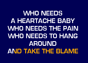 WHO NEEDS
A HEARTACHE BABY
WHO NEEDS THE PAIN
WHO NEEDS TO HANG
AROUND
AND TAKE THE BLAME