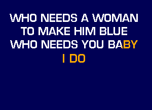 WHO NEEDS A WOMAN
TO MAKE HIM BLUE
WHO NEEDS YOU BABY

IDO