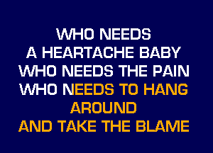 WHO NEEDS
A HEARTACHE BABY
WHO NEEDS THE PAIN
WHO NEEDS TO HANG
AROUND
AND TAKE THE BLAME