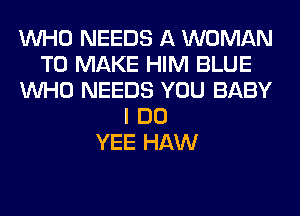 WHO NEEDS A WOMAN
TO MAKE HIM BLUE
WHO NEEDS YOU BABY
I DO
YEE HAW