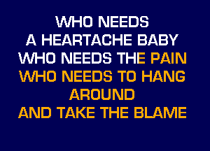 WHO NEEDS
A HEARTACHE BABY
WHO NEEDS THE PAIN
WHO NEEDS TO HANG
AROUND
AND TAKE THE BLAME