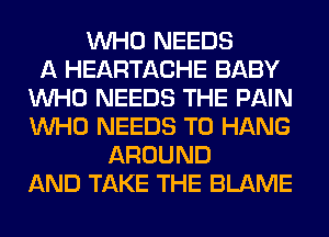 WHO NEEDS
A HEARTACHE BABY
WHO NEEDS THE PAIN
WHO NEEDS TO HANG
AROUND
AND TAKE THE BLAME