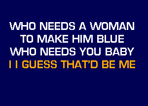 WHO NEEDS A WOMAN
TO MAKE HIM BLUE
WHO NEEDS YOU BABY
I I GUESS THAT'D BE ME