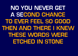 N0 YOU NEVER GET
A SECOND CHANCE
TO EVER FEEL SO GOOD
THEN AND THERE I KNEW
THESE WORDS WERE
ETCHED IN STONE
