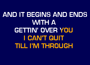 AND IT BEGINS AND ENDS
WITH A
GETI'IM OVER YOU
I CAN'T QUIT
TILL I'M THROUGH