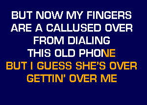 BUT NOW MY FINGERS
ARE A CALLUSED OVER
FROM DIALING
THIS OLD PHONE
BUT I GUESS SHE'S OVER
GETI'IM OVER ME