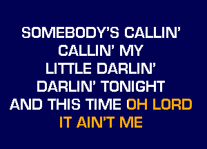 SOMEBODY'S CALLIN'
CALLIN' MY
LITI'LE DARLIN'
DARLIN' TONIGHT
AND THIS TIME 0H LORD
IT AIN'T ME