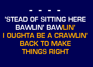 'STEAD 0F SITTING HERE
BAWLIN' BAWLIN'
I OUGHTA BE A CRAWLIN'
BACK TO MAKE
THINGS RIGHT