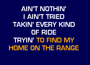 AIN'T NOTHIN'

I AIN'T TRIED
TAKIN' EVERY KIND
OF RIDE
TRYIN' TO FIND MY
HOME ON THE RANGE