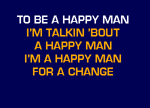 TO BE A HAPPY MAN
I'M TALKIN 'BOUT
A HAPPY MAN
I'M A HAPPY MAN
FOR A CHANGE