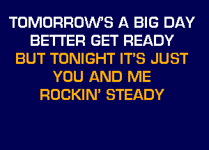 TOMORROWS A BIG DAY
BETTER GET READY
BUT TONIGHT ITS JUST
YOU AND ME
ROCKIN' STEADY