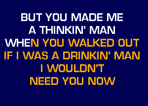 BUT YOU MADE ME
A THINKIM MAN
WHEN YOU WALKED OUT
IF I WAS A DRINKIM MAN
I WOULDN'T
NEED YOU NOW