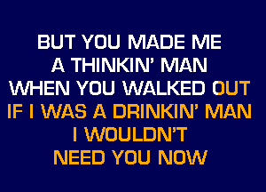 BUT YOU MADE ME
A THINKIM MAN
WHEN YOU WALKED OUT
IF I WAS A DRINKIM MAN
I WOULDN'T
NEED YOU NOW