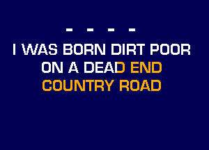 I WAS BORN DIRT POOR
ON A DEAD END

COUNTRY ROAD