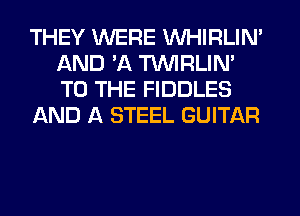 THEY WERE VVHIRLIN'
AND 'A TUVIRLIM
TO THE FIDDLES

AND A STEEL GUITAR