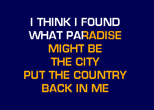 I THINK I FOUND
WHAT PARADISE
MIGHT BE
THE CITY
PUT THE COUNTRY

BACK IN ME I